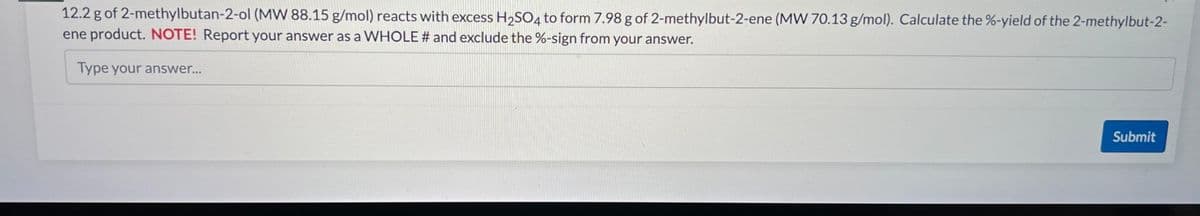 12.2 g of 2-methylbutan-2-ol (MW 88.15 g/mol) reacts with excess H2SO4 to form 7.98 g of 2-methylbut-2-ene (MW 70.13 g/mol). Calculate the %-yield of the 2-methylbut-2-
ene product. NOTE! Report your answer as a WHOLE # and exclude the %-sign from your answer.
Type your answer...
Submit
