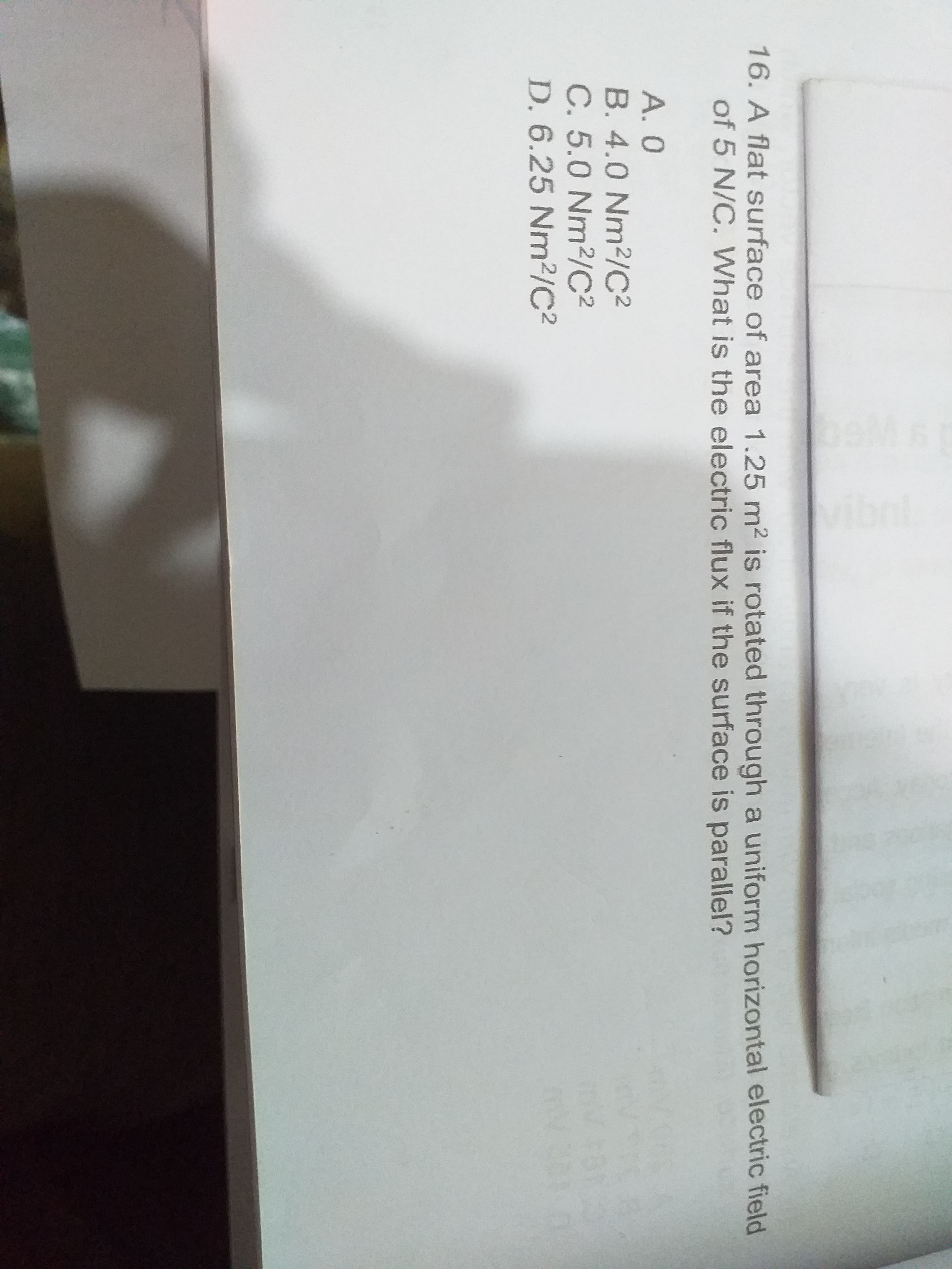 16. A flat surface of area 1.25 m2 is rotated through a uniform horizontal electric field
of 5 N/C. What is the electric flux if the surface is parallel?
A. 0
B. 4.0 Nm2/C2
C. 5.0 Nm2/C²
D. 6.25 Nm²/C2
