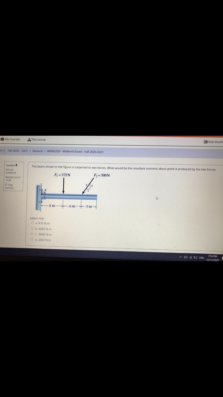 My Courses
This course
EHide blocks
on C- Fall 2020-2021 > General > MENG250 - Midterm Exam - Fall 2020-2021
Question 4
The beam shown in the figure is subjected to two forces. What would be the resultant moment about point A produced by the two forces.
Not yet
answered
F = 375 N
F, = 500N
P Flag
question
8 m
6 m 5 m-
Select one
O a. 875 N.m
O b.4589 N.m
O C-8600 N.m
Od. 2600 N.m
A d) G D ENG
7:54 PM
12/11/2020
