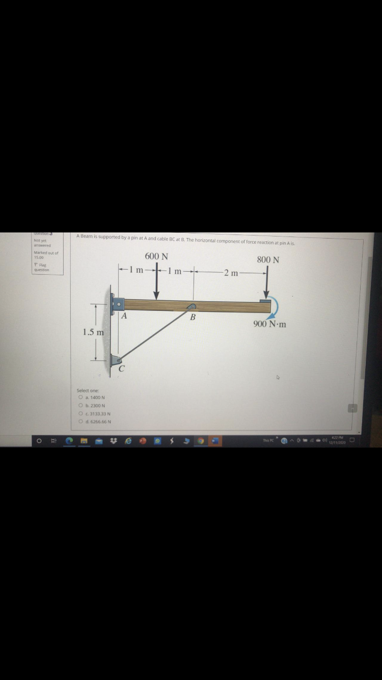 A Beam is supported by a pin at A and cable BC at B. The horizontal component of force reaction at pin A is.
Not yet
answered
Marked out of
600 N
15.00
800 N
P Flag
-1 m-
1 m--
question
2 m
B
900 N-m
1.5 m
Select one:
O a. 1400 N
O b. 2300 N
Oc.3133.33 N
O d. 6266.66 N
422 PM
%23
e
