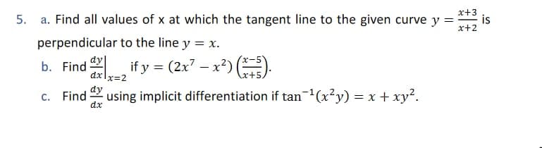 5. a. Find all values of x at which the tangent line to the given curve y =
x+3
is
x+2
perpendicular to the line y = x.
b. Find if y = (2x7 – x²) (.
dy|
dxlx=2
c. Find
dx
dy
using implicit differentiation if tan(x²y) = x + xy².
