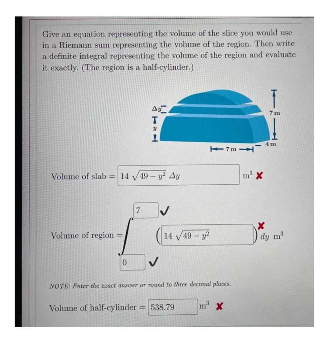 Give an equation representing the volume of the slice you would use
in a Riemann sum representing the volume of the region. Then write
a definite integral representing the volume of the region and evaluate
it exactly. (The region is a half-cylinder.)
7 m
E7m H
Volume of slab = 14 49 - y? Ay
m X
Volume of region
14 V49 – y?
dy m3
0.
NOTE: Enter the eract answer or round to three decimal places.
Volume of half-cylinder = 538.79
m X
%3D
