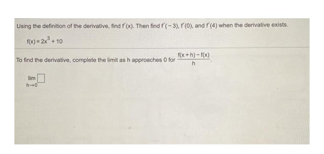 Using the definition of the derivative, find f'(x). Then find f'(-3), f'(0), and f'(4) when the derivative exists.
f(x) = 2x° +
+ 10
f(x +h)-f(x)
To find the derivative, complete the limit as h approaches 0 for
lim
h-0
