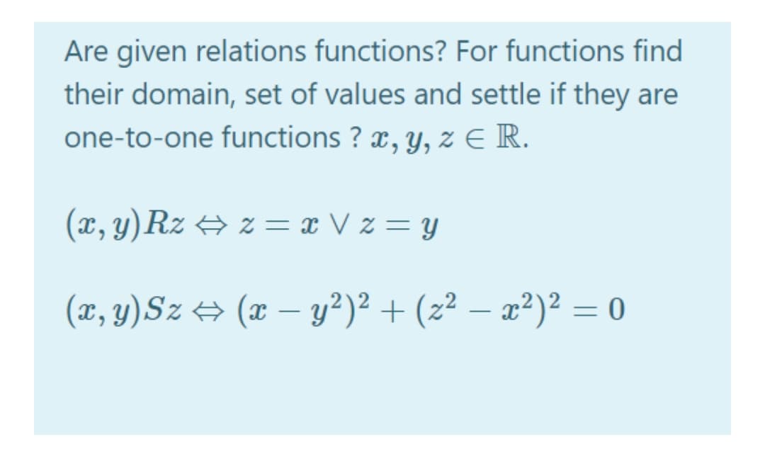 Are given relations functions? For functions find
their domain, set of values and settle if they are
one-to-one functions ? x, y, z E R.
(x, y)Rz + z = x V z = y
(x, y)Sz → (x – y²)² + (z² – æ²)² = 0
