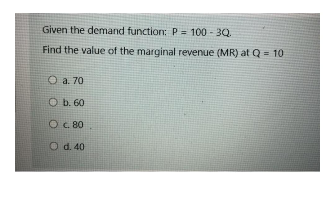 Given the demand function: P = 100 - 3Q.
%3D
Find the value of the marginal revenue (MR) at Q = 10
а. 70
O b. 60
О с. 80
O d. 40
