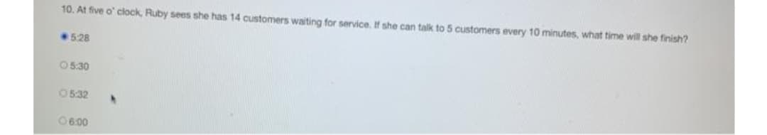 10. At five o' clock, Ruby sees she has 14 customers waiting for service, If she can talk to 5 customers every 10 minutes, what time will she finish?
528
05:30
05:32
06:00
