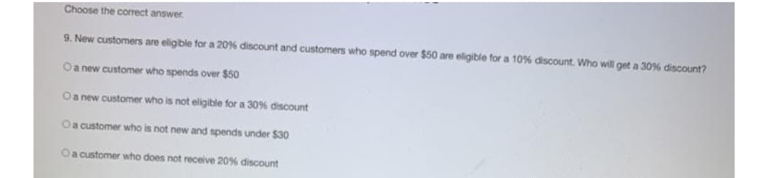 Choose the correct answer.
9. New customers are eligble for a 20% discount and customers who spend over $50 are eligible for a 10% discount. Who will get a 30% discount?
Oa new customer who spends over $50
Oa new customer who is not eligible for a 30% discount
Oa customer who is not new and spends under $30
Oa customer who does not receive 20% discount
