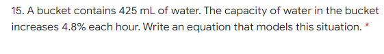 15. A bucket contains 425 ml of water. The capacity of water in the bucket
increases 4.8% each hour. Write an equation that models this situation. *
