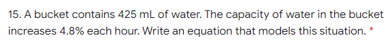 15. A bucket contains 425 ml of water. The capacity of water in the bucket
increases 4.8% each hour. Write an equation that models this situation. *

