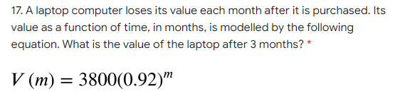 17. A laptop computer loses its value each month after it is purchased. Its
value as a function of time, in months, is modelled by the following
equation. What is the value of the laptop after 3 months? *
V (m) = 3800(0.92)"
