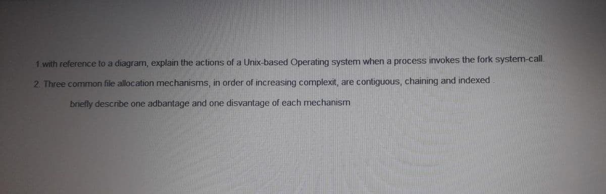 1.with reference to a diagram, explain the actions of a Unix-based Operating system when a process invokes the fork system-call.
2. Three common file allocation mechanisms, in order of increasing complexit, are contiguous, chaining and indexed
briefly describe one adbantage and one disvantage of each mechanism
