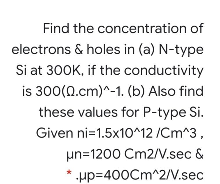 Find the concentration of
electrons & holes in (a) N-type
Si at 300K, if the conductivity
is 300(0.cm)^-1. (b) Also find
these values for P-type Si.
Given ni=1.5x10^12 /Cm^3 ,
µn=1200 Cm2/V.sec &
µp=400Cm^2/V.sec

