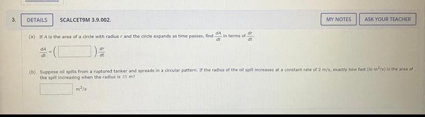 3.
DETAILS
SCALCETOM 3.9.002.
MY NOTES
ASK YOUR TEACHER
dA
in terms of
dt
dr
(a) If A is the area of a circle with radius r and the circle expands as time passes, find
dt
dA
dr
dt
dt
(b) Suppose oil spills from a ruptured tanker and spreads in a circular pattern. If the radius of the oll spill increases at a constant rate of 2 m/s, exactly how fast (in m/s) is the area of
the spill Increasing when the radius is 35 m?
m/s
