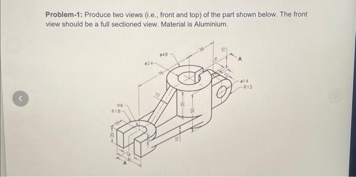 ^
Problem-1: Produce two views (i.e., front and top) of the part shown below. The front
view should be a full sectioned view. Material is Aluminium.
RB
R18-
24-
048
76
10
014
R15