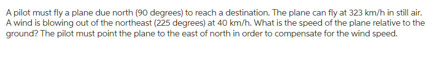 A pilot must fly a plane due north (90 degrees) to reach a destination. The plane can fly at 323 km/h in still air.
A wind is blowing out of the northeast (225 degrees) at 40 km/h. What is the speed of the plane relative to the
ground? The pilot must point the plane to the east of north in order to compensate for the wind speed.