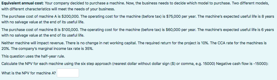 Equivalent annual cost: Your company decided to purchase a machine. Now, the business needs to decide which model to purchase. Two different models,
with different characteristics will meet the needs of your business.
The purchase cost of machine A is $200,000. The operating cost for the machine (before tax) is $75,000 per year. The machine's expected useful life is 8 years
with no salvage value at the end of its useful life.
The purchase cost of machine B is $100,000. The operating cost for the machine (before tax) is $60,000 per year. The machine's expected useful life is 6 years
with no salvage value at the end of its useful life.
Neither machine will impact revenue. There is no change in net working capital. The required return for the project is 10%. The CCA rate for the machines is
20%. The company's marginal income tax rate is 35%.
This question uses the half-year rule.
Calculate the NPV for each machine using the six step approach (nearest dollar without dollar sign ($) or comma, e.g. 15000) Negative cash flow is -15000):
What is the NPV for machine A?