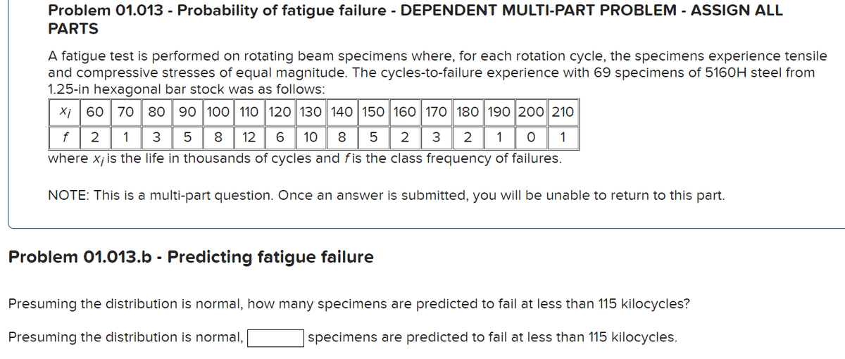Problem 01.013 - Probability of fatigue failure - DEPENDENT MULTI-PART PROBLEM - ASSIGN ALL
PARTS
A fatigue test is performed on rotating beam specimens where, for each rotation cycle, the specimens experience tensile
and compressive stresses of equal magnitude. The cycles-to-failure experience with 69 specimens of 5160H steel from
1.25-in hexagonal bar stock was as follows:
Xi 60 70 80 90 100 110 120 130 140 150 160 170 180 190 200 210
8 12 6 10 8 5 2
3 2 1 O 1
f 2 1 3 5
where x; is the life in thousands of cycles and fis the class frequency of failures.
NOTE: This is a multi-part question. Once an answer is submitted, you will be unable to return to this part.
Problem 01.013.b - Predicting fatigue failure
Presuming the distribution is normal, how many specimens are predicted to fail at less than 115 kilocycles?
Presuming the distribution is normal,
specimens are predicted to fail at less than 115 kilocycles.