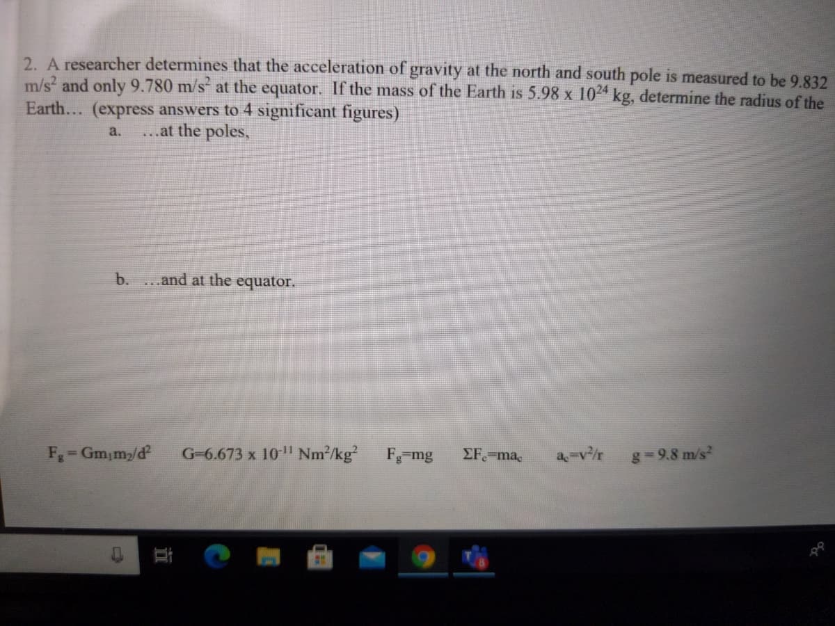 2. A researcher determines that the acceleration of gravity at the north and south pole is measured to be 9.832
m/s and only 9.780 m/s at the equator. If the mass of the Earth is 5.98 x 104 kg, determine the radius of the
Earth... (express answers to 4 significant figures)
a.
...at the poles,
b.
...and at the equator.
F=Gm,m/d
G-6.673 x 10" Nm2/kg?
F mg
EF ma,
a-v/r
g=9.8 m/s?
