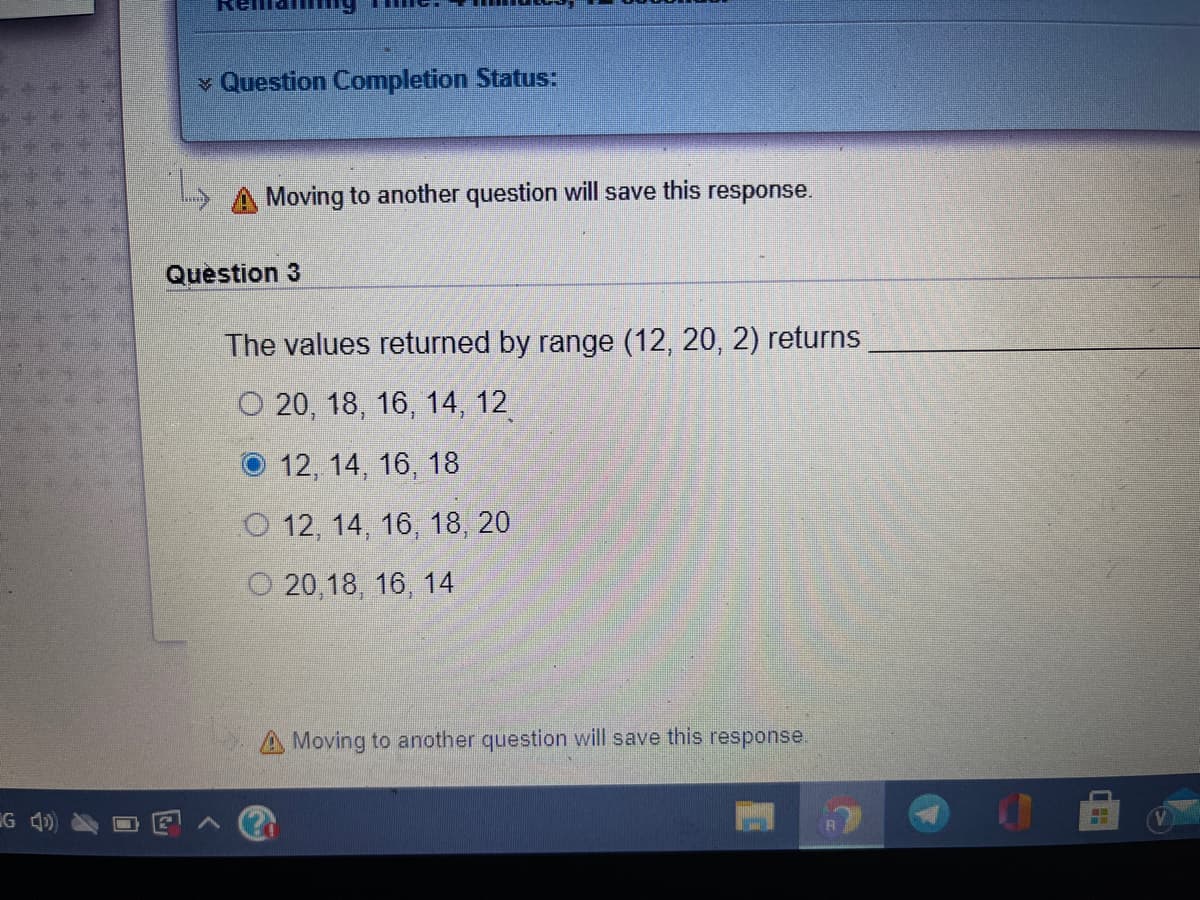 v Question Completion Status:
Moving to another question will save this response.
Question 3
The values returned by range (12, 20, 2) returns
O 20, 18, 16, 14, 12
O 12, 14, 16, 18
O 12, 14, 16, 18, 20
O 20,18, 16, 14
A Moving to another question will save this response.
G 4)
