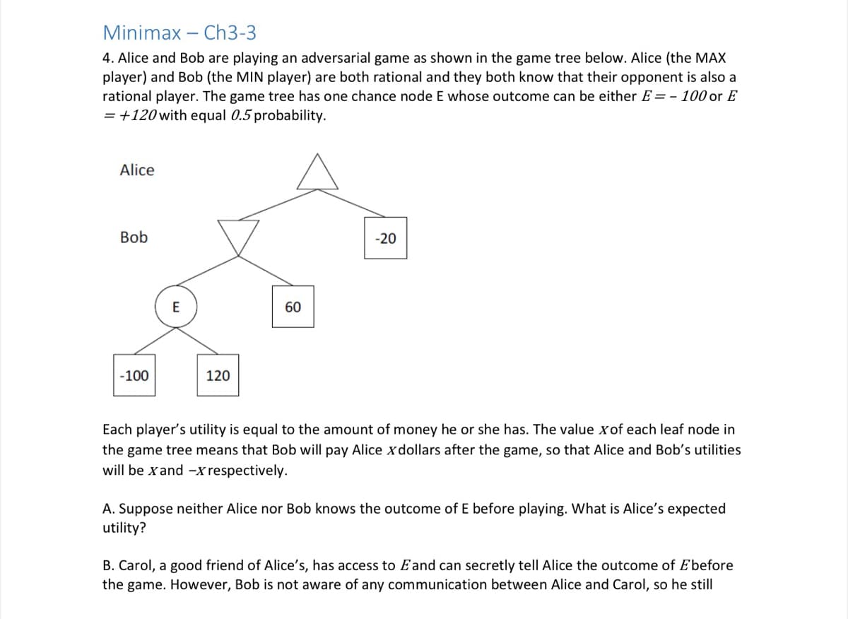 Minimax – Ch3-3
4. Alice and Bob are playing an adversarial game as shown in the game tree below. Alice (the MAX
player) and Bob (the MIN player) are both rational and they both know that their opponent is also a
rational player. The game tree has one chance node E whose outcome can be either E = - 100 or E
= +120 with equal 0.5 probability.
Alice
Bob
-20
E
60
-100
120
Each player's utility is equal to the amount of money he or she has. The value xof each leaf node in
the game tree means that Bob will pay Alice xdollars after the game, so that Alice and Bob's utilities
will be xand -x respectively.
A. Suppose neither Alice nor Bob knows the outcome of E before playing. What is Alice's expected
utility?
B. Carol, a good friend of Alice's, has access to Eand can secretly tell Alice the outcome of E'before
the game. However, Bob is not aware of any communication between Alice and Carol, so he still
