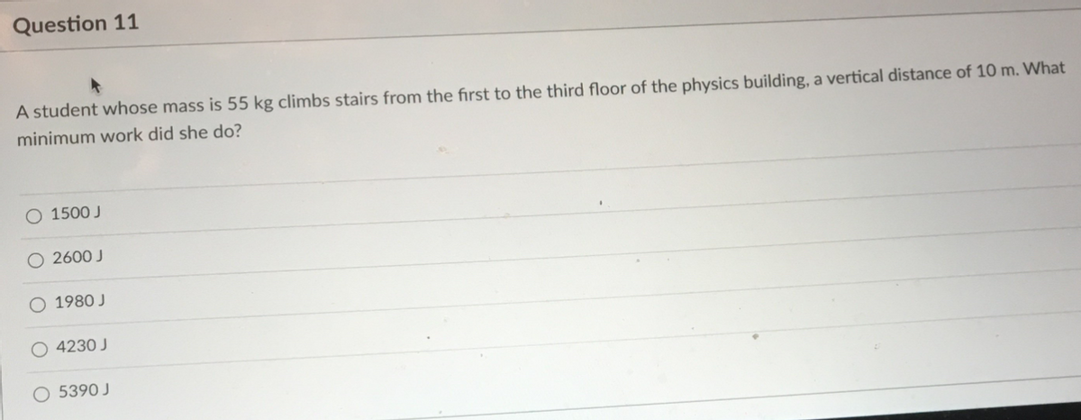 Question 11
A student whose mass is 55 kg climbs stairs from the fırst to the third floor of the physics building, a vertical distance of 10 m. What
minimum work did she do?
O 1500 J
O 2600 J
1980 J
4230 J
O 5390 J
