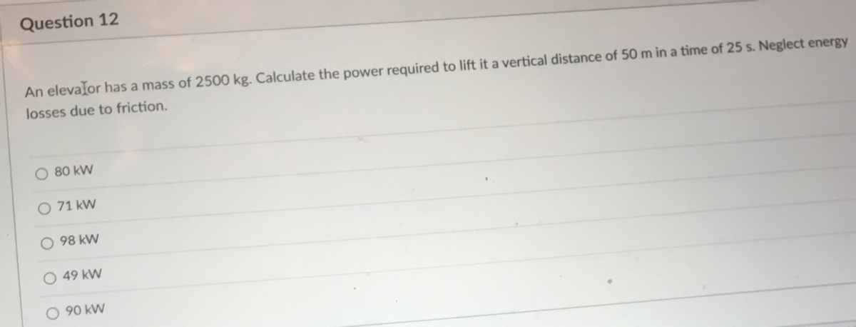 Question 12
An elevalor has a mass of 2500 kg. Calculate the power required to lift it a vertical distance of 50 m in a time of 25 s. Neglect energy
losses due to friction.
80 kW
71 kW
O 98 kW
49 kW
O 90 kW
