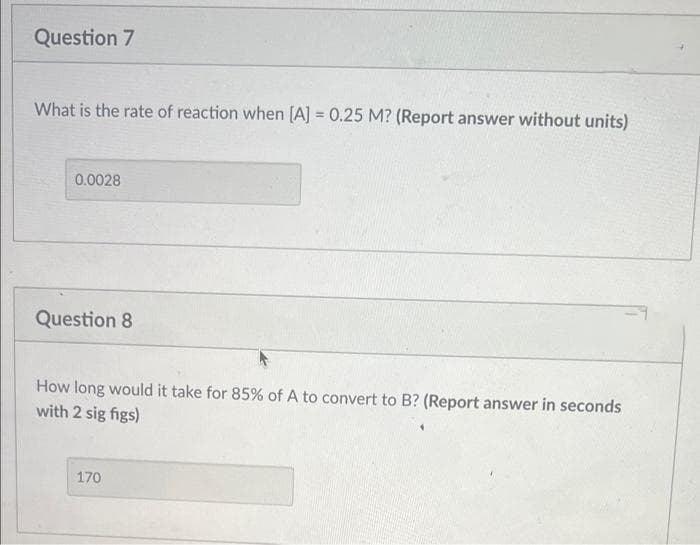 Question 7
What is the rate of reaction when [A] = 0.25 M? (Report answer without units)
0.0028
Question 8
How long would it take for 85% of A to convert to B? (Report answer in seconds
with 2 sig figs)
170
