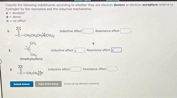 Classify the following substituents according to whether they are electron donors or electron acceptors relative to
hydrogen by the resonance and the inductive mechanisms.
а - ассеptor
d = donor
n= no effect
1.
Inductive effect
Resonance effect
-c-CH,CH,CH,N(CH)2
CH,
Inductive effect a
Resonance effect
2.
CH,
dimethylsulfonio
3.
Inductive effect
Resonance effect
-c-CH,CHOH
Submit Answer
Retry Entire Group
8 more group attempts remaining
