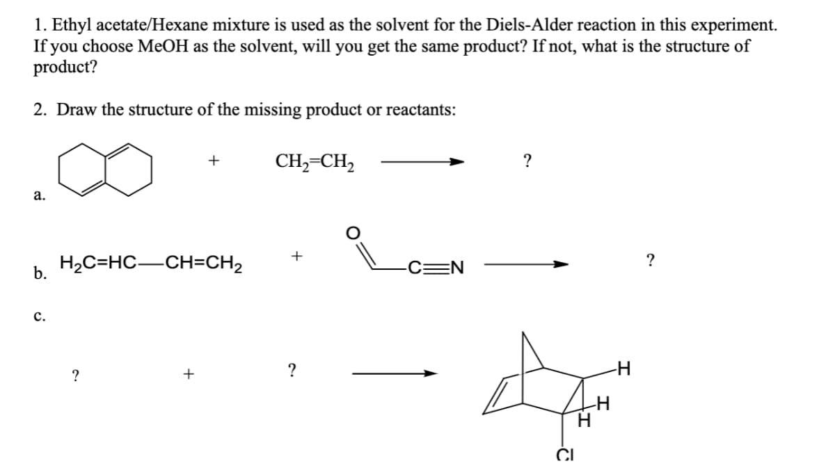 1. Ethyl acetate/Hexane mixture is used as the solvent for the Diels-Alder reaction in this experiment.
If you choose MeOH as the solvent, will you get the same product? If not, what is the structure of
product?
2. Draw the structure of the missing product or reactants:
CH,=CH,
?
+
а.
H2C=HC-CH=CH2
+
CEN
?
b.
с.
?
+
?
CI
