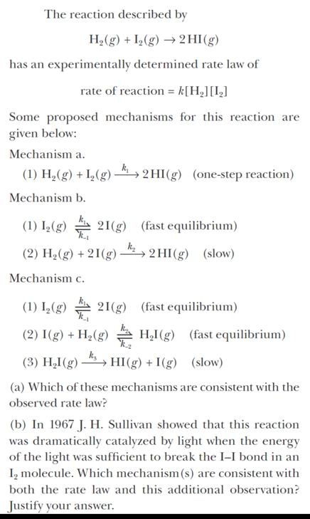 The reaction described by
H2(g) + I½(g) → 2 HI(g)
has an experimentally determined rate law of
rate of reaction = k[Hz][I,]
Some proposed mechanisms for this reaction are
given below:
Mechanism a.
(1) H,(g) + I,(g) –4 , 2 HI(g) (one-step reaction)
Mechanism b.
(1) I,(g) 21(g) (fast equilibrium)
(2) H2(g) + 21(g)
→ 2 HI(g) (slow)
Mechanism c.
(1) I,(g) A 21(g) (fast equilibrium)
(2) I(g) + H2(g) 4 H,I(g) (fast equilibrium)
(3) H,I(g) – → HI(g) + I(g) (slow)
(a) Which of these mechanisms are consistent with the
observed rate law?
(b) In 1967 J. H. Sullivan showed that this reaction
was dramatically catalyzed by light when the energy
of the light was sufficient to break the I-I bond in an
I, molecule. Which mechanism(s) are consistent with
both the rate law and this additional observation?
Justify your answer.
