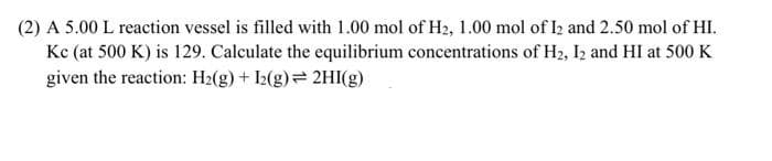 (2) A 5.00 L reaction vessel is filled with 1.00 mol of H2, 1.00 mol of I2 and 2.50 mol of HI.
Kc (at 500 K) is 129. Calculate the equilibrium concentrations of H2, Iz and HI at 500 K
given the reaction: H2(g) + I2(g)= 2HI(g .
