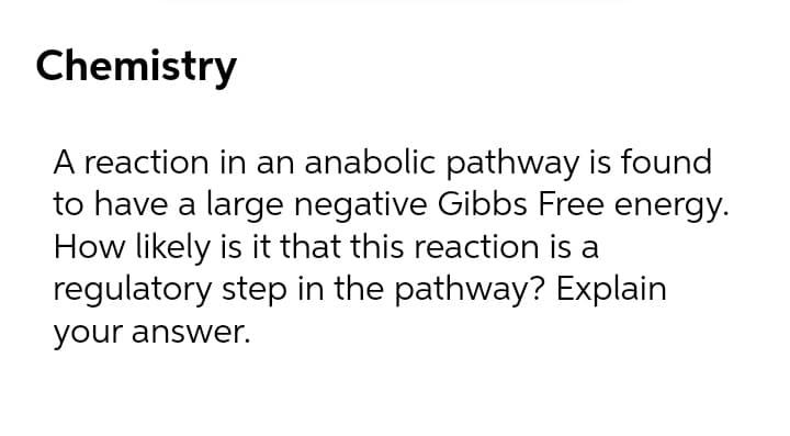 Chemistry
A reaction in an anabolic pathway is found
to have a large negative Gibbs Free energy.
How likely is it that this reaction is a
regulatory step in the pathway? Explain
your answer.
