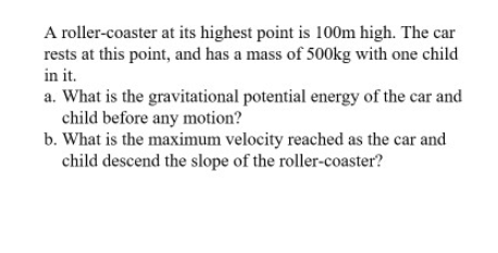 A roller-coaster at its highest point is 100m high. The car
rests at this point, and has a mass of 500kg with one child
in it.
a. What is the gravitational potential energy of the car and
child before any motion?
b. What is the maximum velocity reached as the car and
child descend the slope of the roller-coaster?
