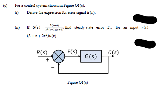 (c)
For a control system shown in Figure Q1(c).
Derive the expression for error signal E (s).
2(s+4)
(11)
If G(s) =
s²(s+2)(s+6)
find steady-state error Egs for an input r(t) =
(3 +t+ 2t*)u(t).
R(s)
E(s)
C(s)
G(s)
Figure Q1(c)
