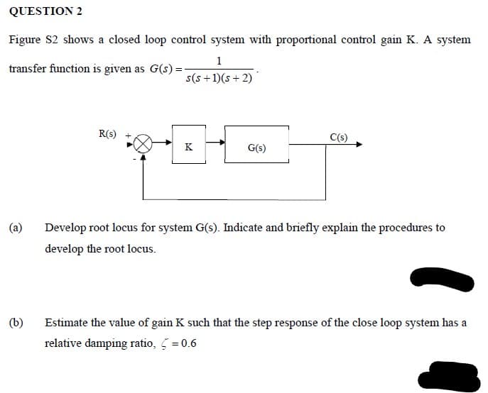 QUESTION 2
Figure S2 shows a closed loop control system with proportional control gain K. A system
1
transfer function is given as G(s) =
s(s +1)(s + 2)
R(s)
C(s)
K
G(s)
(a)
Develop root locus for system G(s). Indicate and briefly explain the procedures to
develop the root locus.
(b)
Estimate the value of gain K such that the step response of the close loop system has a
relative damping ratio, 5 = 0.6
