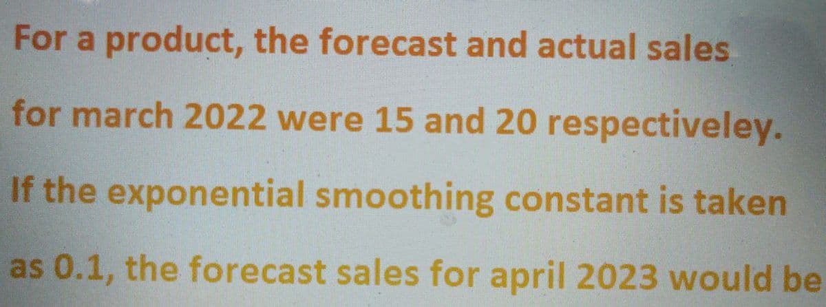 For a product, the forecast and actual sales
for march 2022 were 15 and 20 respectiveley.
If the exponential smoothing constant is taken
as 0.1, the forecast sales for april 2023 would be
