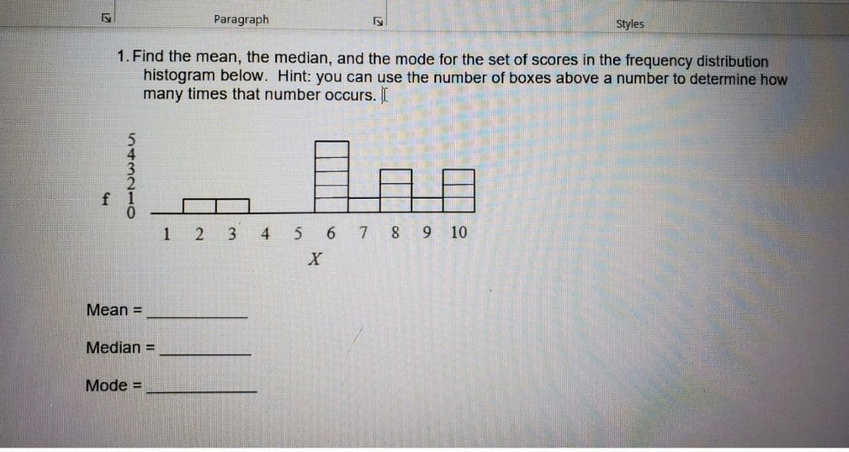 Paragraph
Styles
1. Find the mean, the median, and the mode for the set of scores in the frequency distribution
histogram below. Hint: you can use the number of boxes above a number to determine how
many times that number occurs. I
日
1
4
5 6 7 8 9 10
Mean =
Median =
Mode =
