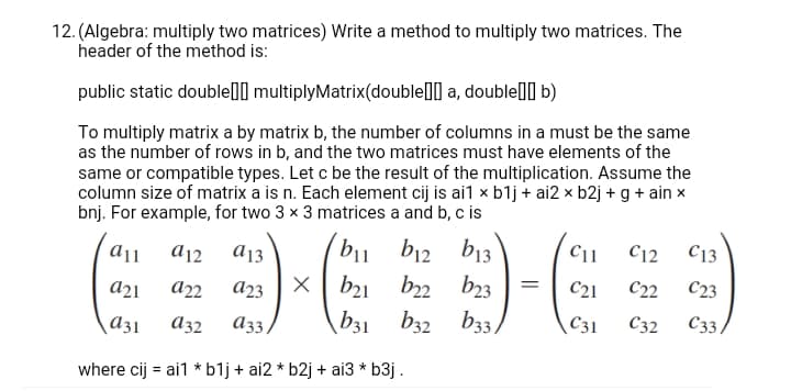 12. (Algebra: multiply two matrices) Write a method to multiply two matrices. The
header of the method is:
public static double] multiplyMatrix(double[] a, double[]] b)
To multiply matrix a by matrix b, the number of columns in a must be the same
as the number of rows in b, and the two matrices must have elements of the
same or compatible types. Let c be the result of the multiplication. Assume the
column size of matrix a is n. Each element cij is ai1 x b1j + ai2 x b2j + g + ain x
bnj. For example, for two 3 x 3 matrices a and b, c is
b13
C11
C12
C13
bu b12
X| b21
a12
A13
b22
b23
C21
C22
С23
a21
a23
A3,
b31
b32
b33/
C31
C32
C3,
a31
A32
where cij = ai1 * b1j + ai2 * b2j + ai3 * b3j .
%3D
