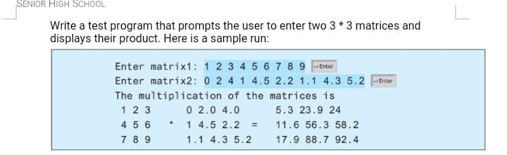 SENIOR HIGH SCHOOL
Write a test program that prompts the user to enter two 3 * 3 matrices and
displays their product. Here is a sample run:
Enter matrix1: 1 2 3 4 5 6 7 8 9 -Enter
Enter matrix2: 0 2 4 1 4.5 2.2 1.1 4.3 5.2 -Enter
The multiplication of the matrices is
1 2 3
4 5 6
7 8 9
0 2.0 4.0
5.3 23.9 24
1 4.5 2.2
%3D
11.6 56.3 58.2
1.1 4.3 5.2
17.9 88.7 92.4
