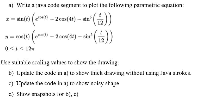 a) Write a java code segment to plot the following parametric equation:
())
12
x =
= sin(t) (ecos(t) _
Y =
- 2 cos(4t) — sin³
0 ≤ t ≤ 12π
t
(+))
12
cos(t) (econ(t)
cos(t)ecos(t)- 2 cos(4t) – sin5
-
Use suitable scaling values to show the drawing.
b) Update the code in a) to show thick drawing without using Java strokes.
c) Update the code in a) to show noisy shape
d) Show snapshots for b), c)