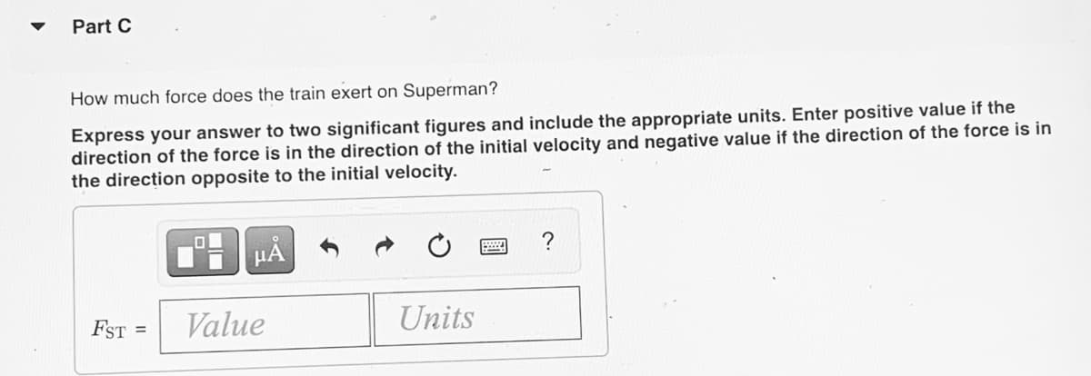 Part C
How much force does the train exert on Superman?
Express your answer to two significant figures and include the appropriate units. Enter positive value if the
direction of the force is in the direction of the initial velocity and negative value if the direction of the force is in
the direction opposite to the initial velocity.
?
FST =
Value
Units
