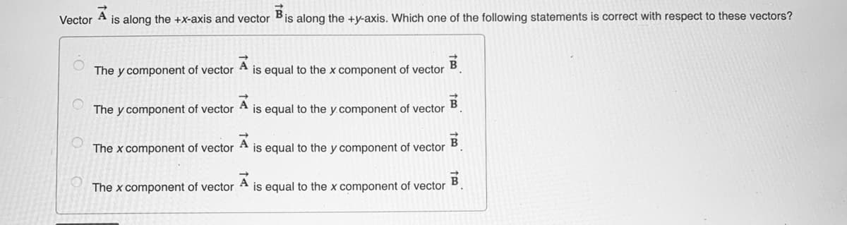 Vector
is along the +X-axis and vector Bis along the +y-axis. Which one of the following statements is correct with respect to these vectors?
The y component of vector
is equal to the x component of vector
B
The y component of vector
is equal to the y.component of vector
The x component of vector A is equal to the y component of vector
The x component of vector A is equal to the x component of vector
