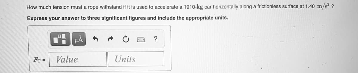 How much tension must a rope withstand if it is used to accelerate a 1910-kg car horizontally along a frictionless surface at 1.40 m/s² ?
Express your answer to three significant figures and include the appropriate units.
HA
FT =
Value
Units
