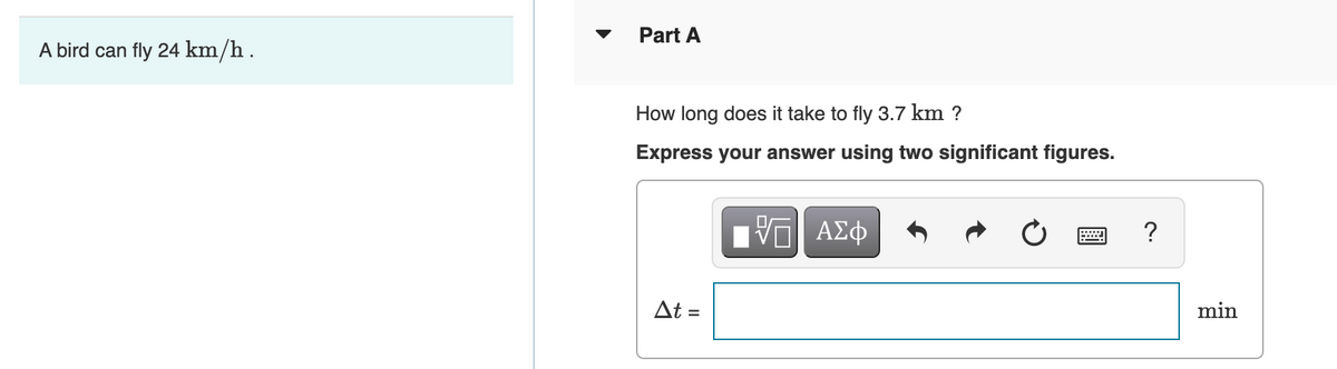 A bird can fly 24 km/h.
Part A
How long does it take to fly 3.7 km ?
Express your answer using two significant figures.
Π| ΑΣΦ
?
Δt =
min