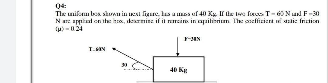 Q4:
The uniform box shown in next figure, has a mass of 40 Kg. If the two forces T = 60 N and F =30
N are applied on the box, determine if it remains in equilibrium. The coefficient of static friction
(µ) = 0.24
F=30N
T=60N
30
40 Kg
