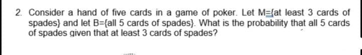 2. Consider a hand of five cards in a game of poker. Let M={at least 3 cards of
spades} and let B={all 5 cards of spades}. What is the probability that all 5 cards
of spades given that at least 3 cards of spades?
