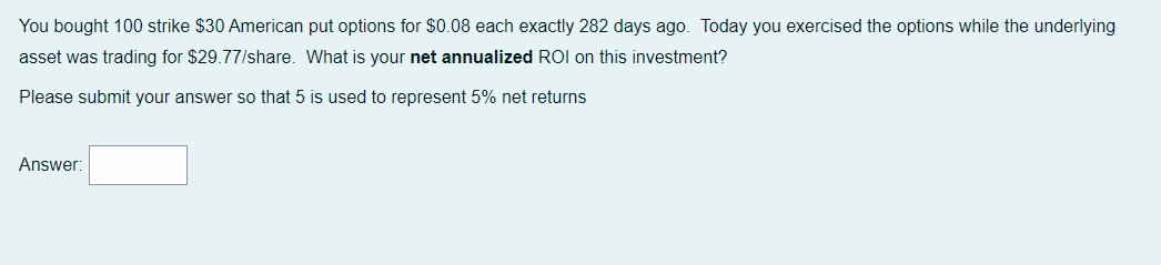 You bought 100 strike $30 American put options for $0.08 each exactly 282 days ago. Today you exercised the options while the underlying
asset was trading for $29.77/share. What is your net annualized ROI on this investment?
Please submit your answer so that 5 is used to represent 5% net returns
Answer: