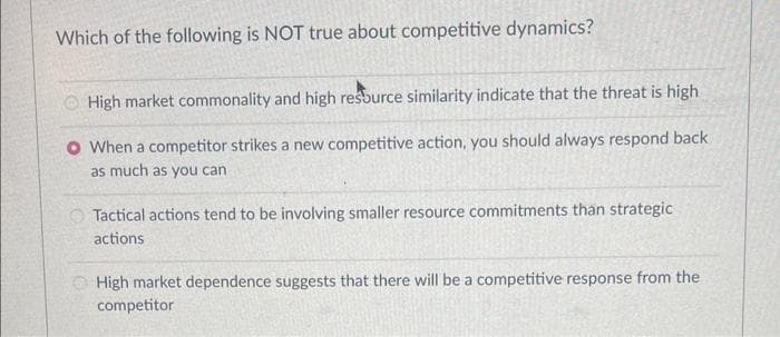 Which of the following is NOT true about competitive dynamics?
High market commonality and high resource similarity indicate that the threat is high
O When a competitor strikes a new competitive action, you should always respond back
as much as you can
Tactical actions tend to be involving smaller resource commitments than strategic
actions
High market dependence suggests that there will be a competitive response from the
competitor