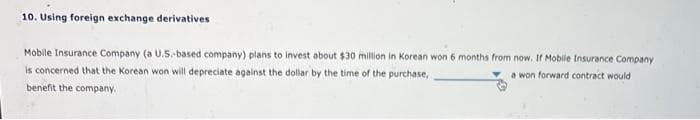 10. Using foreign exchange derivatives
Mobile Insurance Company (a U.S.-based company) plans to invest about $30 million in Korean won 6 months from now. If Mobile Insurance Company
is concerned that the Korean won will depreciate against the dollar by the time of the purchase,
a won forward contract would
benefit the company.