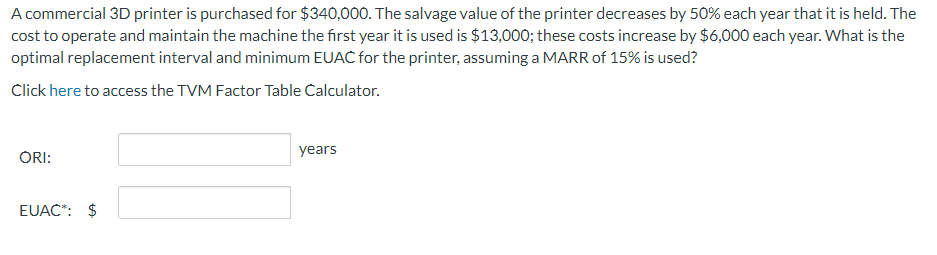 A commercial 3D printer is purchased for $340,000. The salvage value of the printer decreases by 50% each year that it is held. The
cost to operate and maintain the machine the first year it is used is $13,000; these costs increase by $6,000 each year. What is the
optimal replacement interval and minimum EUAC for the printer, assuming a MARR of 15% is used?
Click here to access the TVM Factor Table Calculator.
ORI:
EUAC*: $
years